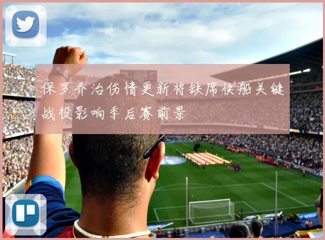 保罗乔治伤情更新将缺席快船关键战役影响季后赛前景