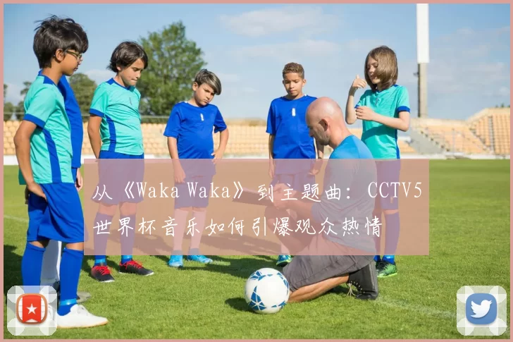 从《Waka Waka》到主题曲:CCTV5世界杯音乐如何引爆观众热情