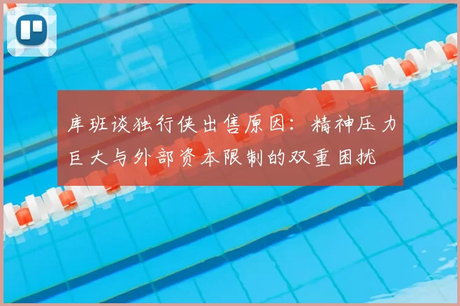 库班谈独行侠出售原因:精神压力巨大与外部资本限制的双重困扰