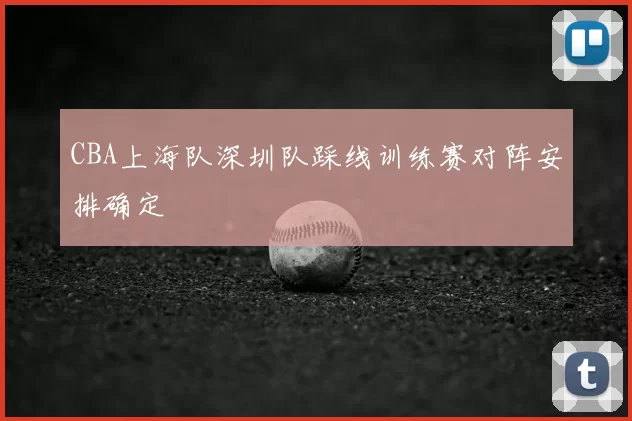 CBA上海队深圳队踩线训练赛对阵安排确定