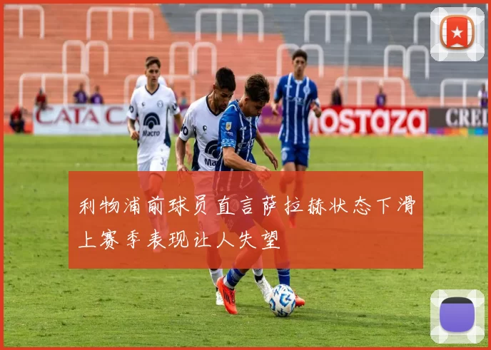 利物浦前球员直言萨拉赫状态下滑上赛季表现让人失望