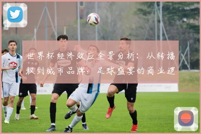世界杯经济效应全景分析:从转播权到城市品牌,足球盛宴的商业逻辑