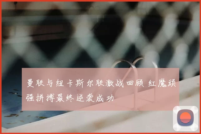 曼联与纽卡斯尔联激战回顾 红魔顽强拼搏最终逆袭成功