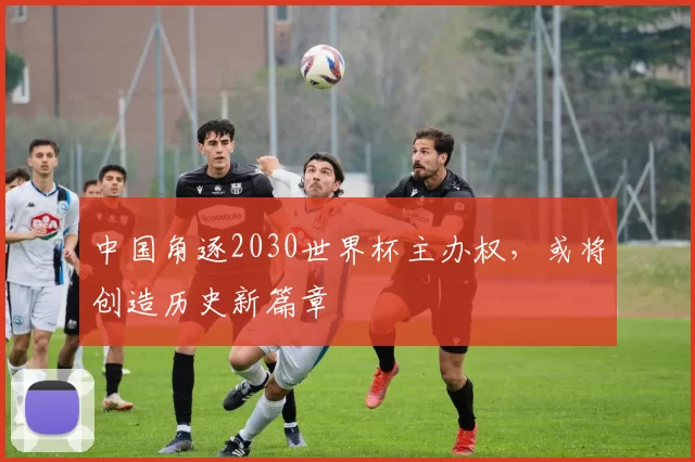 中国角逐2030世界杯主办权,或将创造历史新篇章