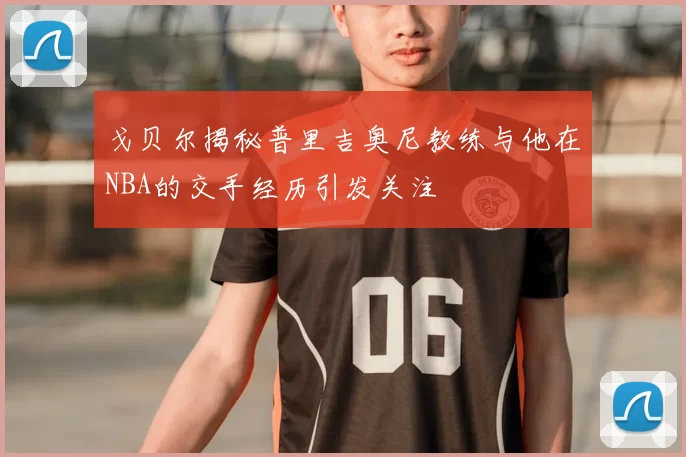 戈贝尔揭秘普里吉奥尼教练与他在NBA的交手经历引发关注
