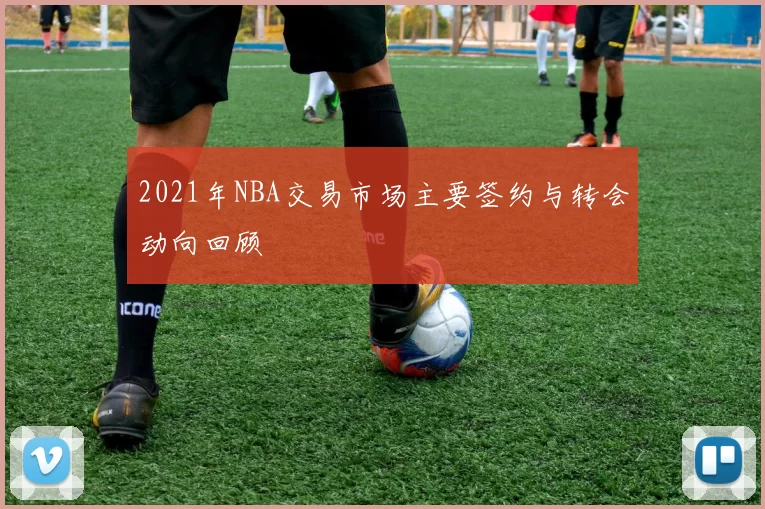 2021年NBA交易市场主要签约与转会动向回顾