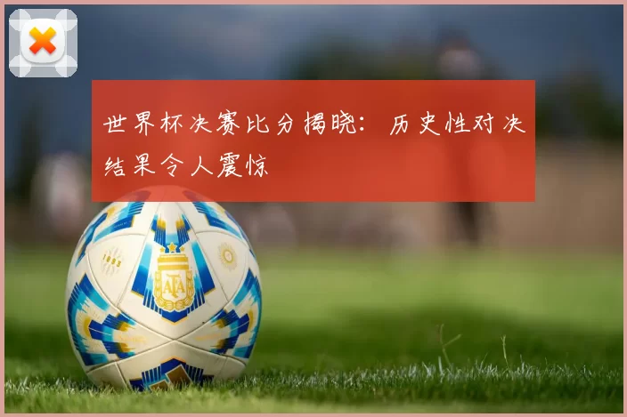 世界杯决赛比分揭晓：历史性对决结果令人震惊