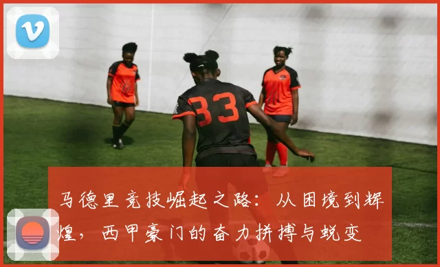 马德里竞技崛起之路：从困境到辉煌，西甲豪门的奋力拼搏与蜕变