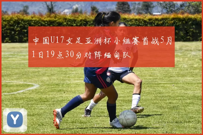 中国U17女足亚洲杯小组赛首战5月1日19点30分对阵缅甸队