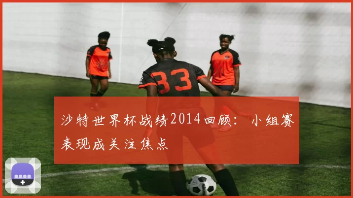 沙特世界杯战绩2014回顾:小组赛表现成关注焦点