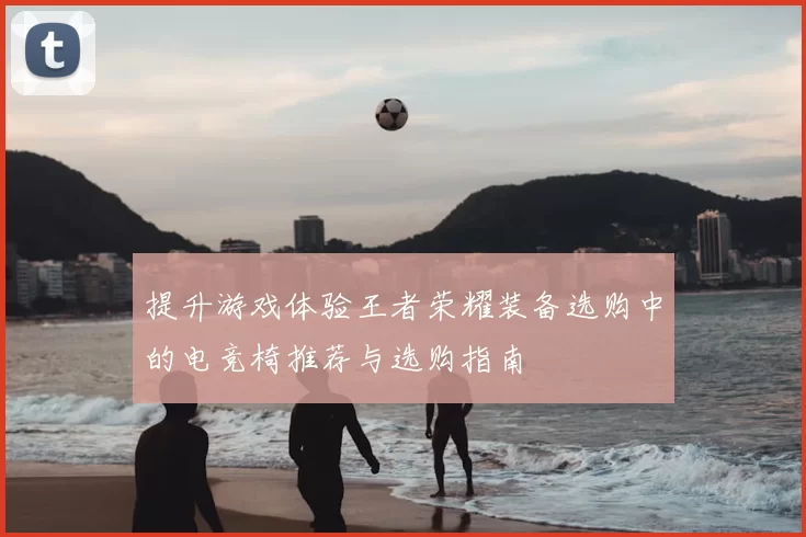 提升游戏体验王者荣耀装备选购中的电竞椅推荐与选购指南