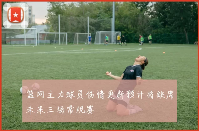 篮网主力球员伤情更新预计将缺席未来三场常规赛