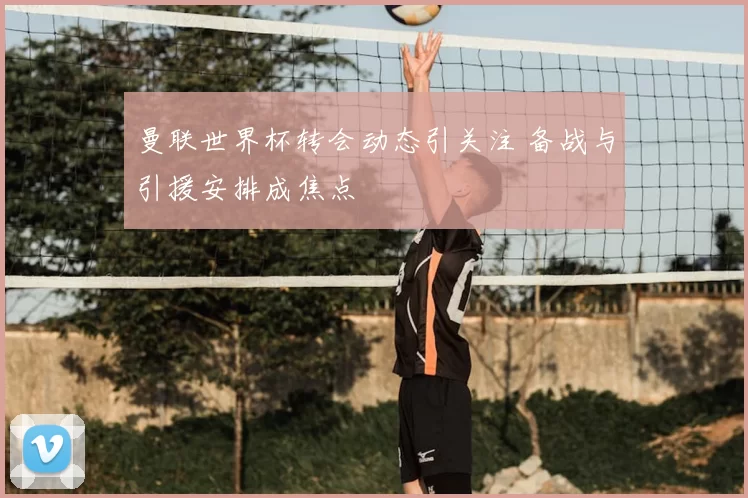 曼联世界杯转会动态引关注 备战与引援安排成焦点