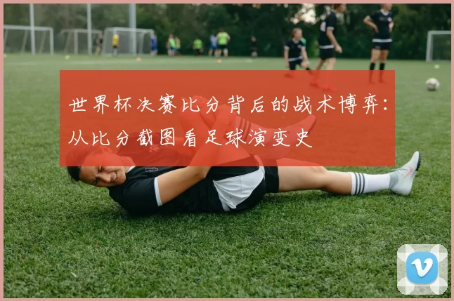 世界杯决赛比分背后的战术博弈:从比分截图看足球演变史