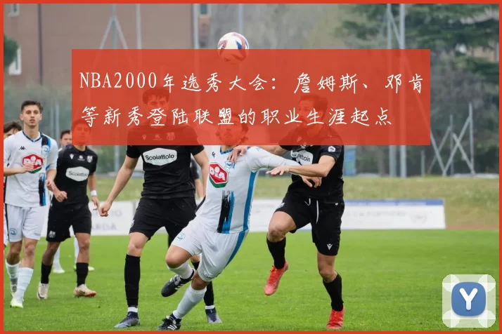 NBA2000年选秀大会:詹姆斯、邓肯等新秀登陆联盟的职业生涯起点