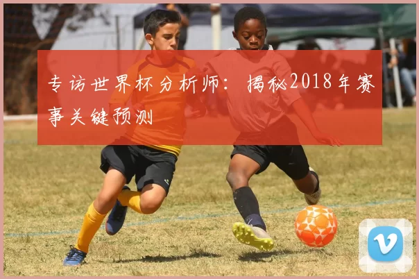 专访世界杯分析师：揭秘2018年赛事关键预测