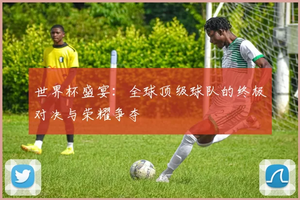 世界杯盛宴:全球顶级球队的终极对决与荣耀争夺