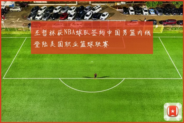 王哲林获NBA球队签约中国男篮内线登陆美国职业篮球联赛
