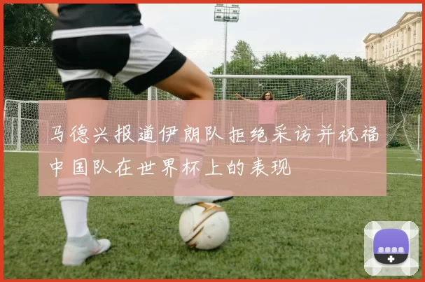 马德兴报道伊朗队拒绝采访并祝福中国队在世界杯上的表现