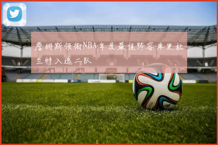詹姆斯领衔NBA年度最佳阵容库里杜兰特入选二队