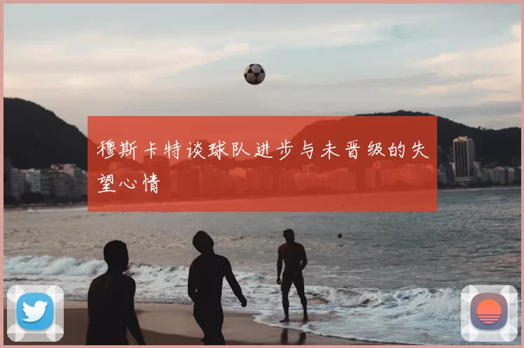 穆斯卡特谈球队进步与未晋级的失望心情