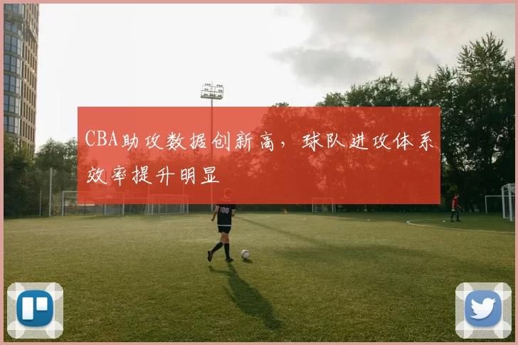 CBA助攻数据创新高,球队进攻体系效率提升明显