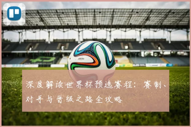 深度解读世界杯预选赛程:赛制、对手与晋级之路全攻略