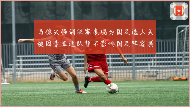 马德兴强调联赛表现为国足选人关键因素亚运队暂不影响国足阵容调整
