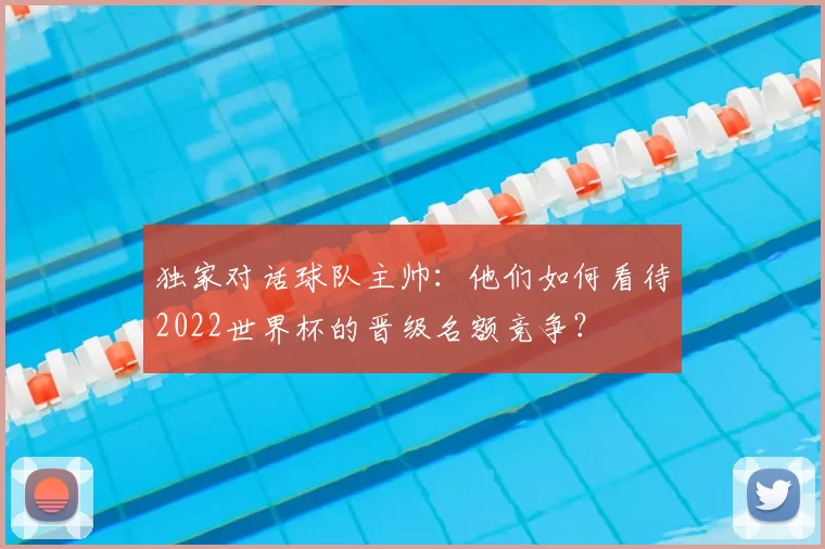 独家对话球队主帅：他们如何看待2022世界杯的晋级名额竞争？