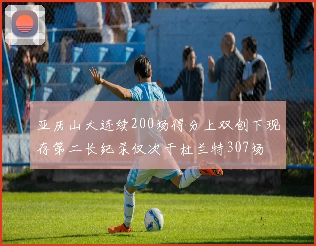 亚历山大连续200场得分上双创下现存第二长纪录仅次于杜兰特307场