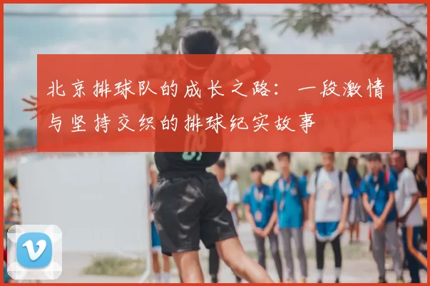 北京排球队的成长之路：一段激情与坚持交织的排球纪实故事