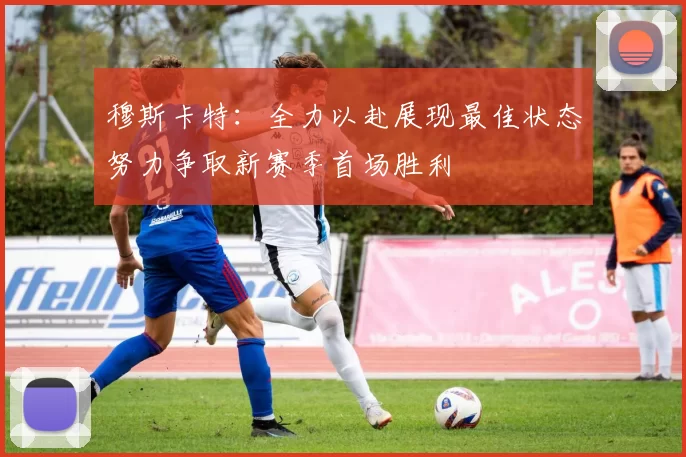 穆斯卡特:全力以赴展现最佳状态努力争取新赛季首场胜利