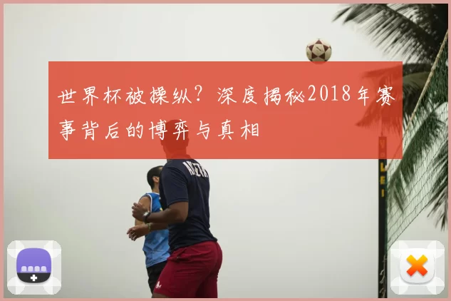 世界杯被操纵?深度揭秘2018年赛事背后的博弈与真相