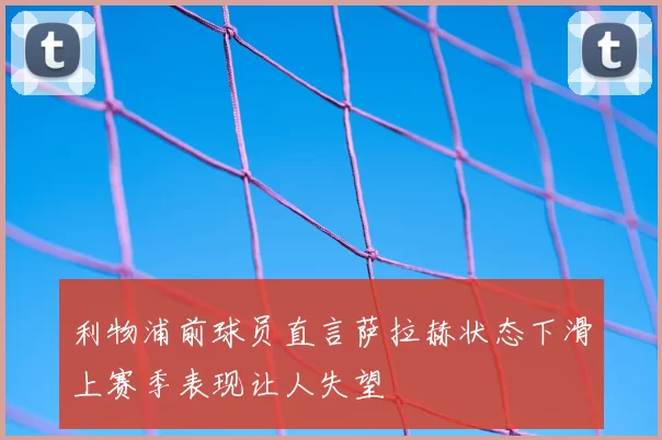 利物浦前球员直言萨拉赫状态下滑上赛季表现让人失望