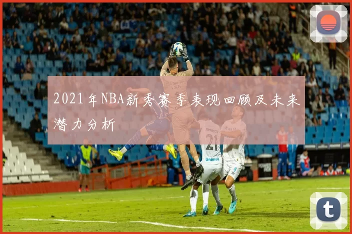 2021年NBA新秀赛季表现回顾及未来潜力分析