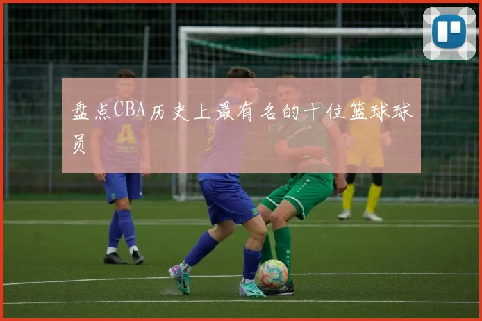 盘点CBA历史上最有名的十位篮球球员