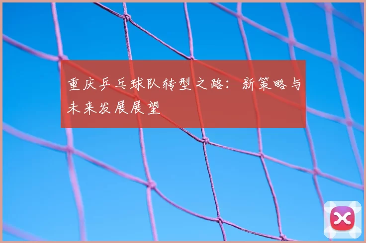 重庆乒乓球队转型之路:新策略与未来发展展望