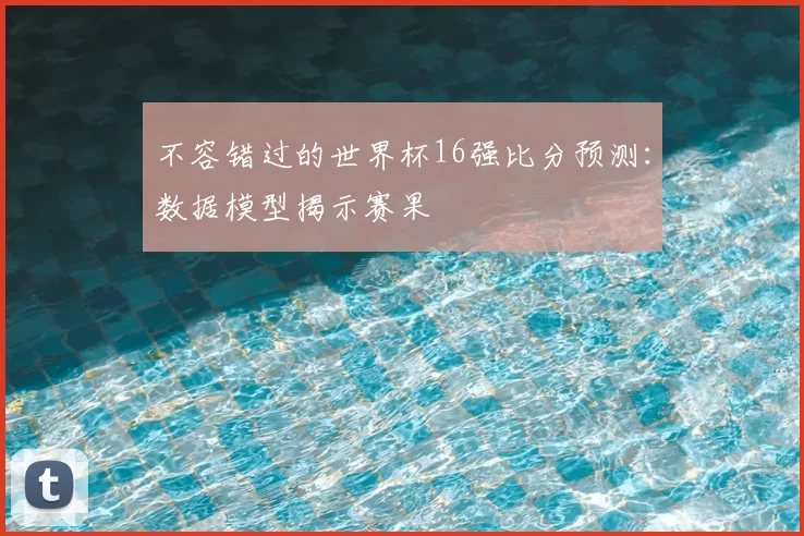 不容错过的世界杯16强比分预测:数据模型揭示赛果
