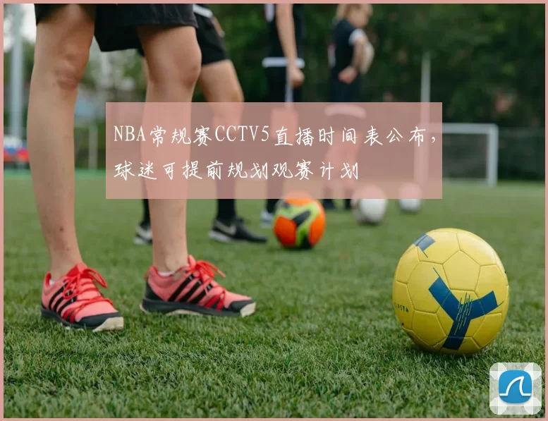 NBA常规赛CCTV5直播时间表公布，球迷可提前规划观赛计划