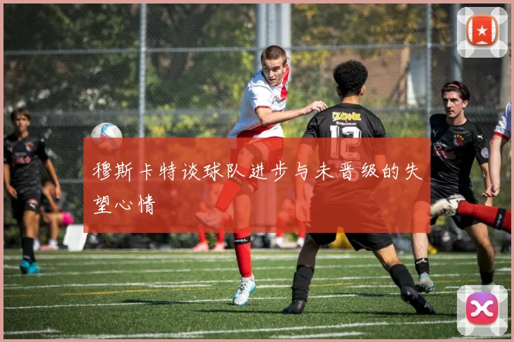 穆斯卡特谈球队进步与未晋级的失望心情