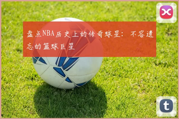盘点NBA历史上的传奇球星:不容遗忘的篮球巨星
