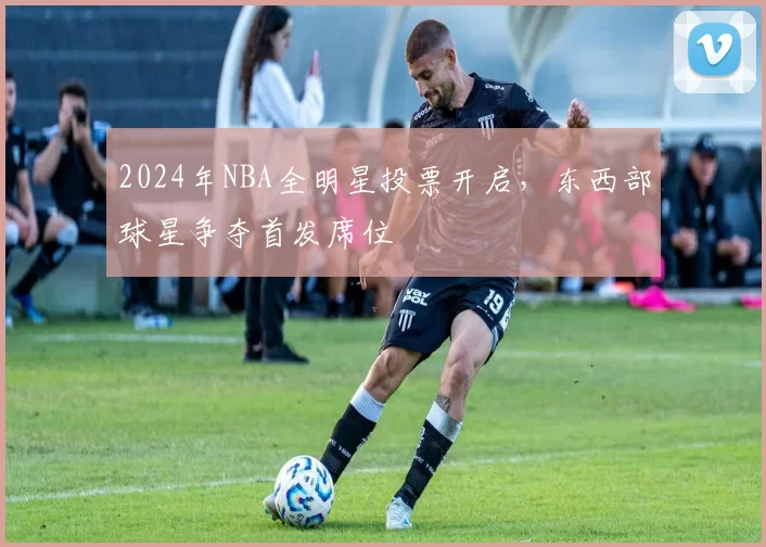 2024年NBA全明星投票开启,东西部球星争夺首发席位