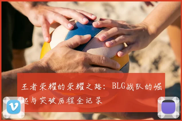 王者荣耀的荣耀之路：BLG战队的崛起与突破历程全记录