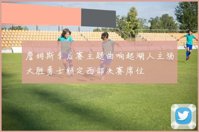 詹姆斯季后赛主题曲响起湖人主场大胜勇士锁定西部决赛席位