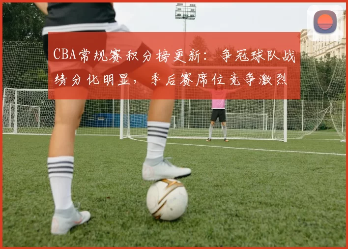 CBA常规赛积分榜更新:争冠球队战绩分化明显,季后赛席位竞争激烈
