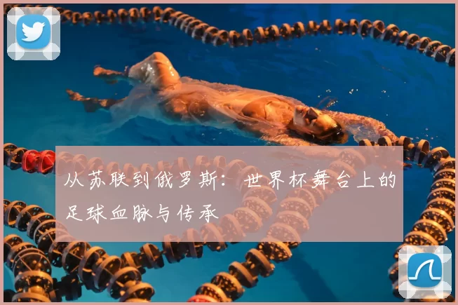 从苏联到俄罗斯:世界杯舞台上的足球血脉与传承