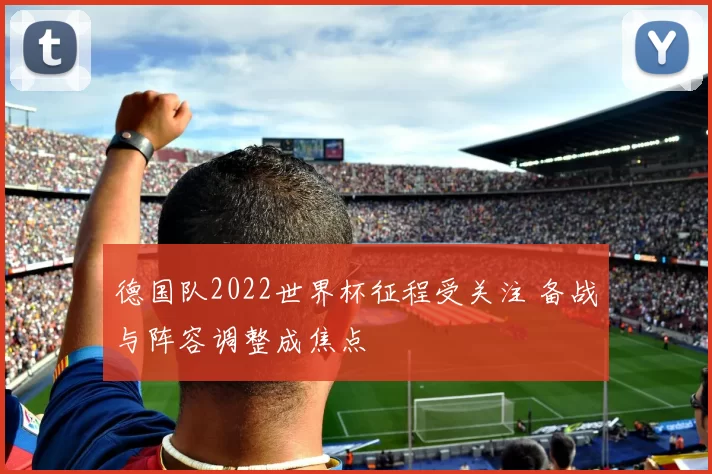 德国队2022世界杯征程受关注 备战与阵容调整成焦点