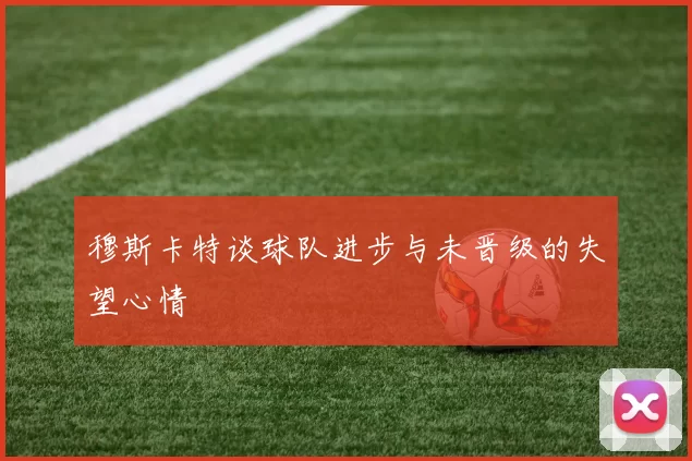 穆斯卡特谈球队进步与未晋级的失望心情