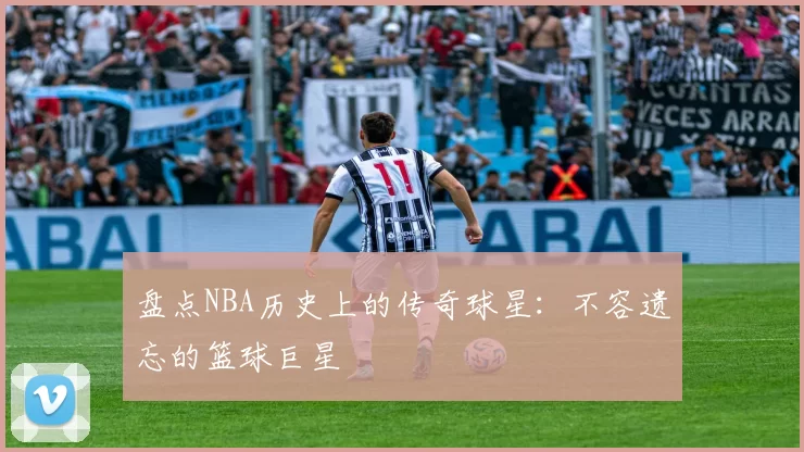 盘点NBA历史上的传奇球星：不容遗忘的篮球巨星