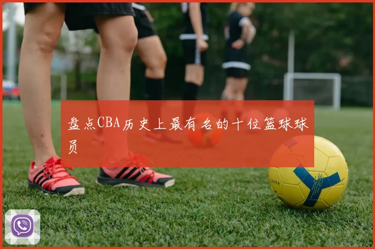 盘点CBA历史上最有名的十位篮球球员